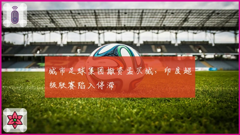 城市足球集团撤资孟买城，印度超级联赛陷入停滞