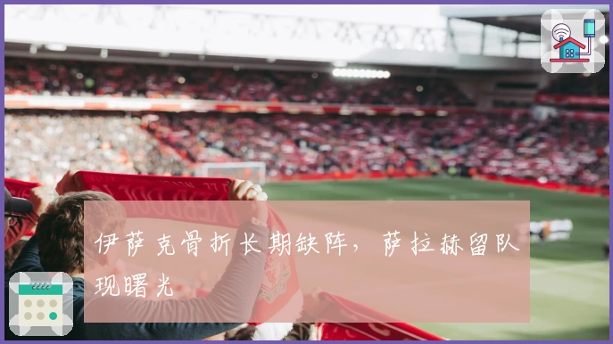 伊萨克骨折长期缺阵，萨拉赫留队现曙光