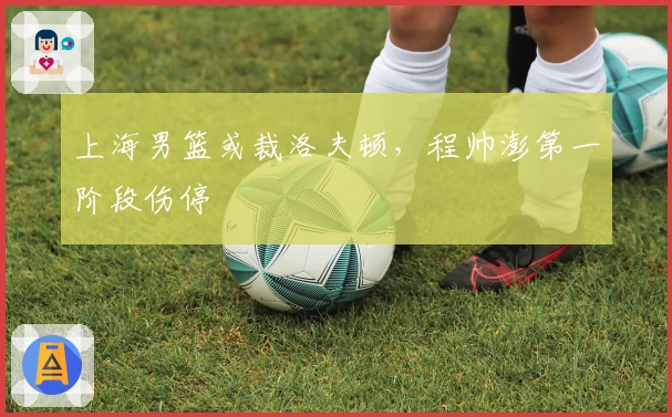 上海男篮或裁洛夫顿，程帅澎第一阶段伤停